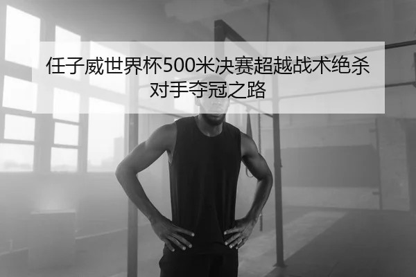 任子威世界杯500米决赛超越战术绝杀对手夺冠之路